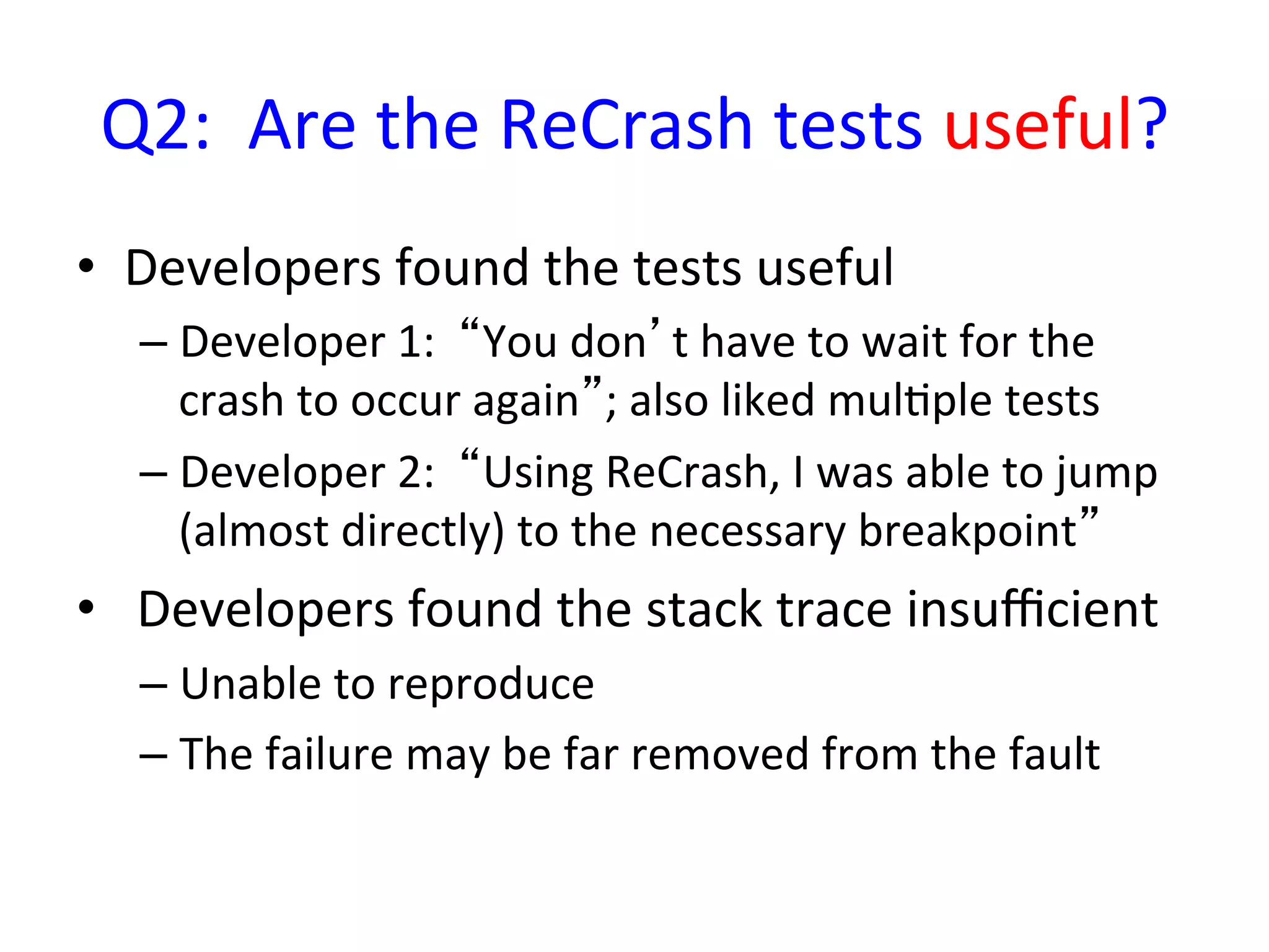 Q2:	
  	
  Are	
  the	
  ReCrash	
  tests	
  useful?	
  
•  Developers	
  found	
  the	
  tests	
  useful	
  
   –  Developer	
  1:	
  	
  “You	
  don’t	
  have	
  to	
  wait	
  for	
  the	
  
      crash	
  to	
  occur	
  again”;	
  also	
  liked	
  mulYple	
  tests	
  
   –  Developer	
  2:	
  	
  “Using	
  ReCrash,	
  I	
  was	
  able	
  to	
  jump	
  
      (almost	
  directly)	
  to	
  the	
  necessary	
  breakpoint”	
  
•  	
  Developers	
  found	
  the	
  stack	
  trace	
  insuﬃcient	
  
   –  Unable	
  to	
  reproduce	
  
   –  The	
  failure	
  may	
  be	
  far	
  removed	
  from	
  the	
  fault	
  
 