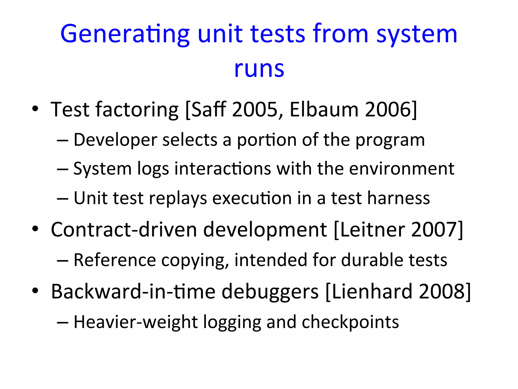 GeneraYng	
  unit	
  tests	
  from	
  system	
  
                    runs	
  
•  Test	
  factoring	
  [Saﬀ	
  2005,	
  Elbaum	
  2006]	
  
   –  Developer	
  selects	
  a	
  porYon	
  of	
  the	
  program	
  
   –  System	
  logs	
  interacYons	
  with	
  the	
  environment	
  
   –  Unit	
  test	
  replays	
  execuYon	
  in	
  a	
  test	
  harness	
  
•  Contract-­‐driven	
  development	
  [Leitner	
  2007]	
  
   –  Reference	
  copying,	
  intended	
  for	
  durable	
  tests	
  
•  Backward-­‐in-­‐Yme	
  debuggers	
  [Lienhard	
  2008]	
  
   –  Heavier-­‐weight	
  logging	
  and	
  checkpoints	
  
 
