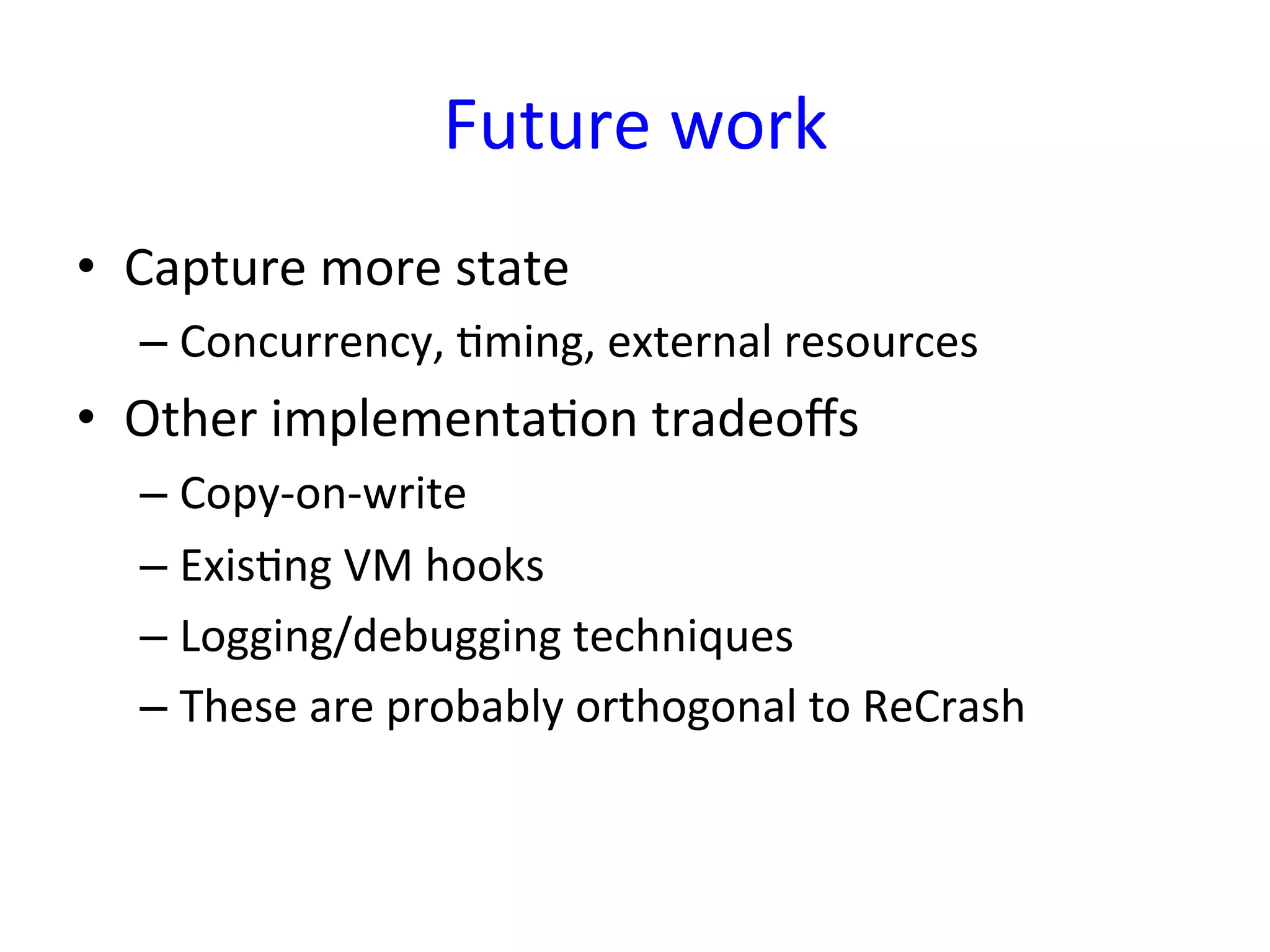 Future	
  work	
  
•  Capture	
  more	
  state	
  
   –  Concurrency,	
  Yming,	
  external	
  resources	
  
•  Other	
  implementaYon	
  tradeoﬀs	
  
   –  Copy-­‐on-­‐write	
  
   –  ExisYng	
  VM	
  hooks	
  
   –  Logging/debugging	
  techniques	
  
   –  These	
  are	
  probably	
  orthogonal	
  to	
  ReCrash	
  
 