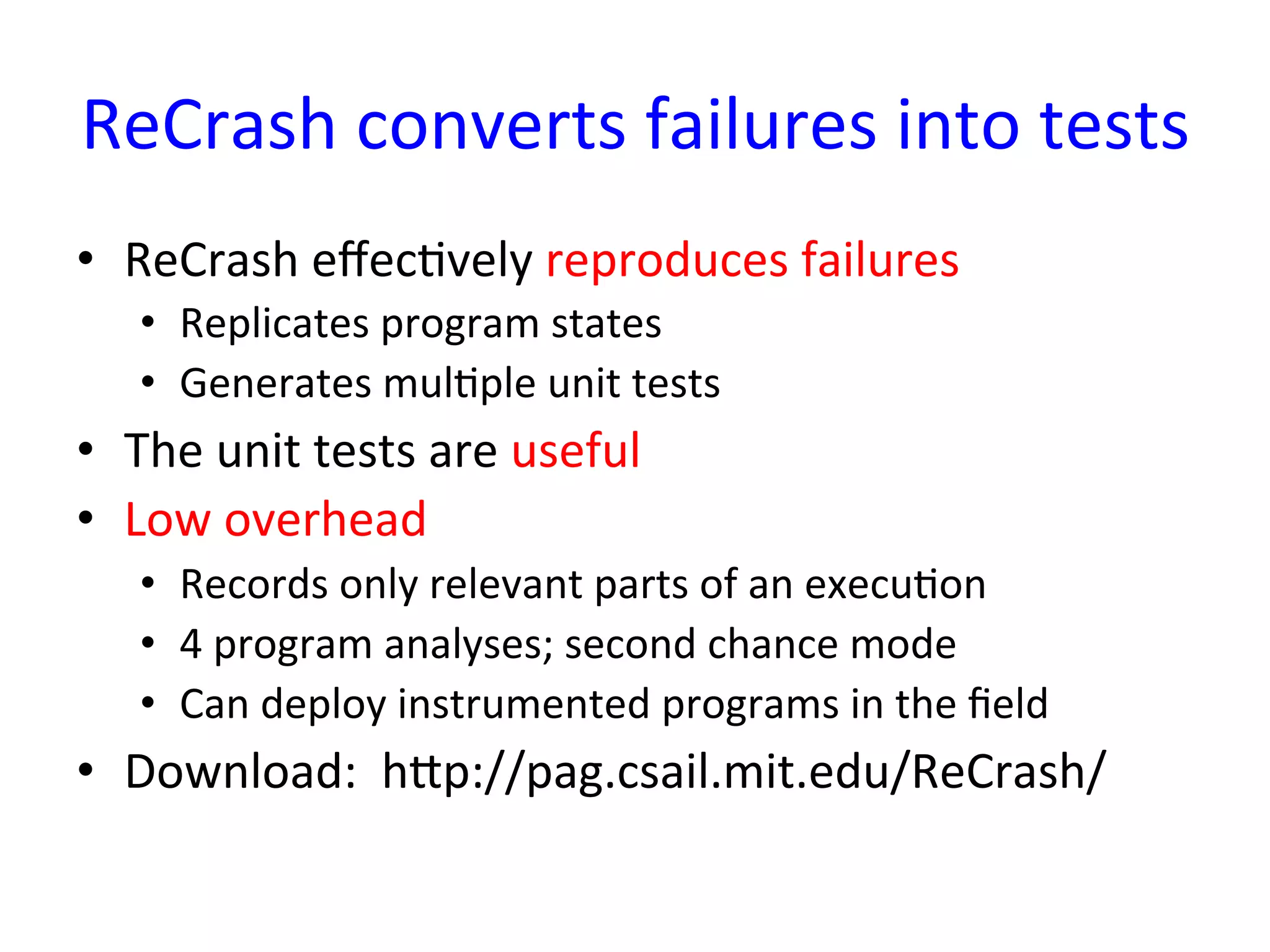 ReCrash	
  converts	
  failures	
  into	
  tests	
  
•  ReCrash	
  eﬀecYvely	
  reproduces	
  failures	
  
    •  Replicates	
  program	
  states	
  
    •  Generates	
  mulYple	
  unit	
  tests	
  
•  The	
  unit	
  tests	
  are	
  useful	
  
•  Low	
  overhead	
  
    •  Records	
  only	
  relevant	
  parts	
  of	
  an	
  execuYon	
  
    •  4	
  program	
  analyses;	
  second	
  chance	
  mode	
  
    •  Can	
  deploy	
  instrumented	
  programs	
  in	
  the	
  ﬁeld	
  
•  Download:	
  	
  hup://pag.csail.mit.edu/ReCrash/	
  	
  
	
  
 