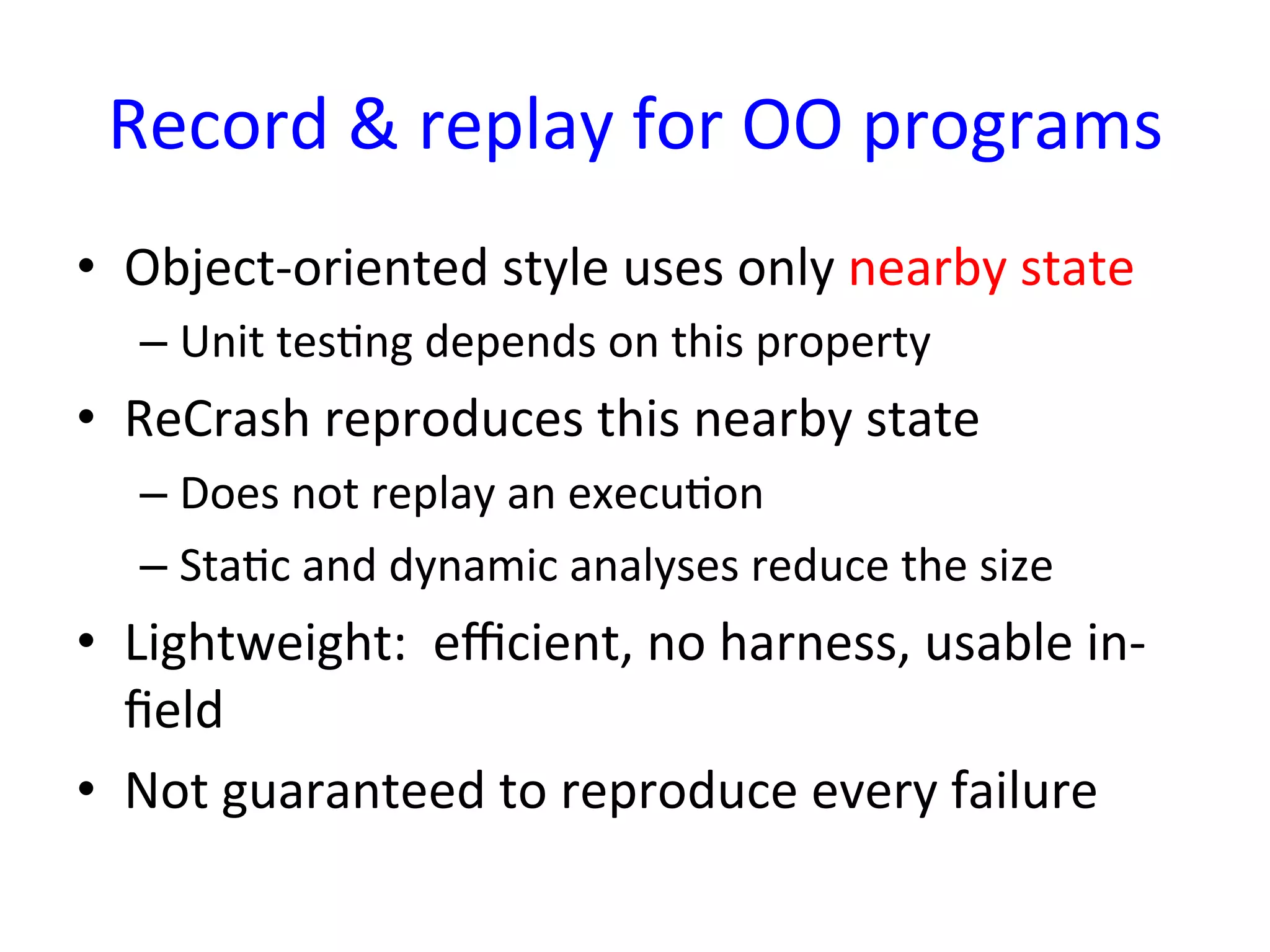Record	
  &	
  replay	
  for	
  OO	
  programs
                                              	
  
•  Object-­‐oriented	
  style	
  uses	
  only	
  nearby	
  state	
  
    –  Unit	
  tesYng	
  depends	
  on	
  this	
  property	
  
•  ReCrash	
  reproduces	
  this	
  nearby	
  state	
  
    –  Does	
  not	
  replay	
  an	
  execuYon	
  
    –  StaYc	
  and	
  dynamic	
  analyses	
  reduce	
  the	
  size	
  
•  Lightweight:	
  	
  eﬃcient,	
  no	
  harness,	
  usable	
  in-­‐
   ﬁeld	
  
•  Not	
  guaranteed	
  to	
  reproduce	
  every	
  failure	
  
 