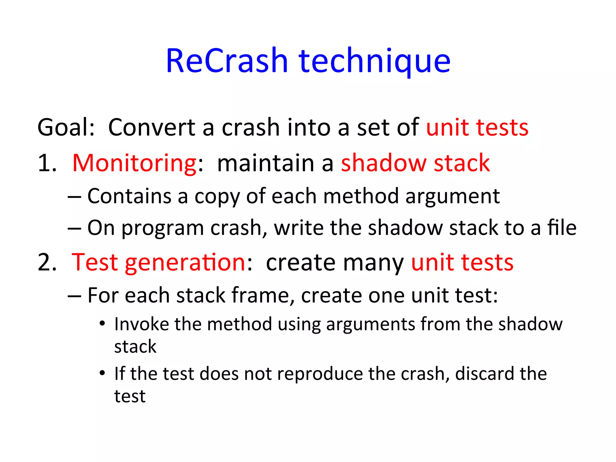 ReCrash	
  technique	
  
Goal:	
  	
  Convert	
  a	
  crash	
  into	
  a	
  set	
  of	
  unit	
  tests	
  
1.  Monitoring:	
  	
  maintain	
  a	
  shadow	
  stack	
  
     –  Contains	
  a	
  copy	
  of	
  each	
  method	
  argument	
  
     –  On	
  program	
  crash,	
  write	
  the	
  shadow	
  stack	
  to	
  a	
  ﬁle	
  
2.  Test	
  generaYon:	
  	
  create	
  many	
  unit	
  tests	
  
     –  For	
  each	
  stack	
  frame,	
  create	
  one	
  unit	
  test:	
  
          •  Invoke	
  the	
  method	
  using	
  arguments	
  from	
  the	
  shadow	
  
             stack	
  
          •  If	
  the	
  test	
  does	
  not	
  reproduce	
  the	
  crash,	
  discard	
  the	
  
             test	
  
 