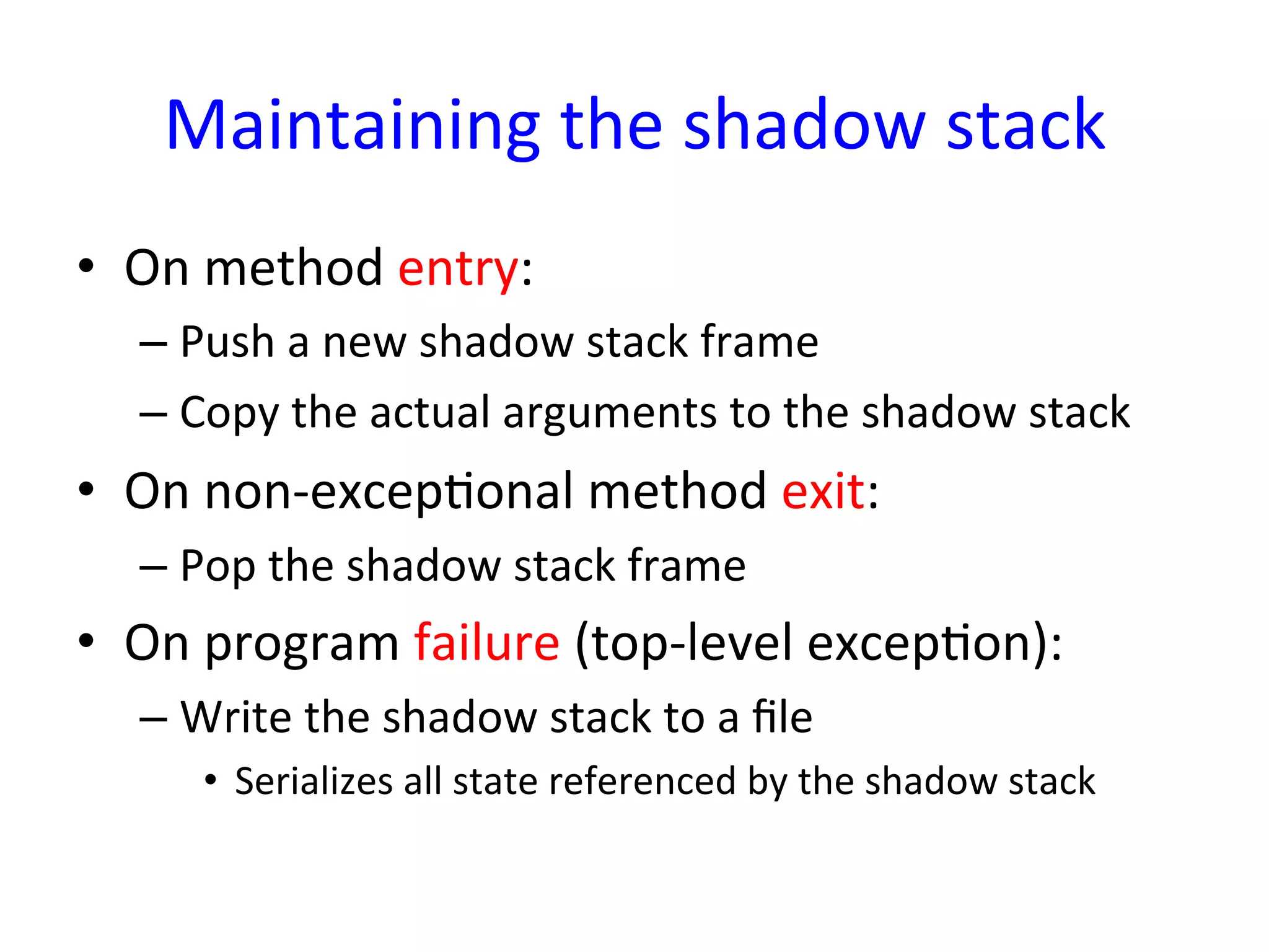 Maintaining	
  the	
  shadow	
  stack	
  
•  On	
  method	
  entry:	
  
   –  Push	
  a	
  new	
  shadow	
  stack	
  frame	
  
   –  Copy	
  the	
  actual	
  arguments	
  to	
  the	
  shadow	
  stack	
  
•  On	
  non-­‐excepYonal	
  method	
  exit:	
  
   –  Pop	
  the	
  shadow	
  stack	
  frame	
  
•  On	
  program	
  failure	
  (top-­‐level	
  excepYon):	
  
   –  Write	
  the	
  shadow	
  stack	
  to	
  a	
  ﬁle	
  
        •  Serializes	
  all	
  state	
  referenced	
  by	
  the	
  shadow	
  stack	
  
 