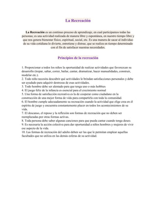La Recreación
La Recreación es un continuo proceso de aprendizaje, en cual participamos todas las
personas; es una actividad realizada de manera libre y espontánea, en nuestro tiempo libre y
que nos genera bienestar físico, espiritual, social, etc. Es una manera de sacar al individuo
de su vida cotidiana lo divierte, entretiene y distrae, que se realiza en tiempo determinado
con el fin de satisfacer nuestras necesidades.
Principios de la recreación
1. Proporcionar a todos los niños la oportunidad de realizar actividades que favorezcan su
desarrollo (trepar, saltar, correr, bailar, cantar, dramatizar, hacer manualidades, construir,
modelar etc.).
2. Todo niño necesita descubrir qué actividades le brindan satisfacciones personales y debe
ser ayudado para adquirir destrezas de esas actividades.
3. Todo hombre debe ser alentado para que tenga uno o más hobbies
4. El juego feliz de la infancia es esencial para el crecimiento normal
5. Una forma de satisfacción recreativa es la de cooperar como ciudadano en la
construcción de una mejor forma de vida para compartirla con toda la comunidad.
6. El hombre cumple adecuadamente su recreación cuando la actividad que elige crea en él
espíritu de juego y encuentra constantemente placer en todos los acontecimientos de su
vida.
7. El descanso, el reposo y la reflexión son formas de recreación que no deben ser
reemplazadas por otras formas activas.
8. Toda persona debe saber algunas canciones para que pueda cantar cuando tenga deseo.
9. Es necesaria la acción colectiva para dar oportunidad a niños hombres y mujeres de vivir
ese aspecto de la vida.
10. Las formas de recreación del adulto deben ser las que le permitan emplear aquellas
facultades que no utiliza en las demás esferas de su actividad.
 