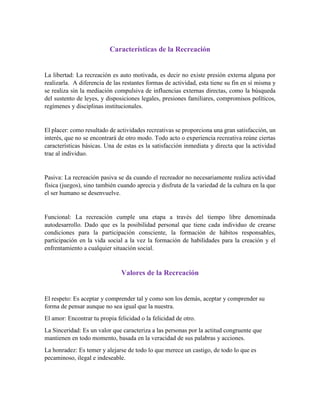 Características de la Recreación
La libertad: La recreación es auto motivada, es decir no existe presión externa alguna por
realizarla. A diferencia de las restantes formas de actividad, esta tiene su fin en sí misma y
se realiza sin la mediación compulsiva de influencias externas directas, como la búsqueda
del sustento de leyes, y disposiciones legales, presiones familiares, compromisos políticos,
regímenes y disciplinas institucionales.
El placer: como resultado de actividades recreativas se proporciona una gran satisfacción, un
interés, que no se encontrará de otro modo. Todo acto o experiencia recreativa reúne ciertas
características básicas. Una de estas es la satisfacción inmediata y directa que la actividad
trae al individuo.
Pasiva: La recreación pasiva se da cuando el recreador no necesariamente realiza actividad
física (juegos), sino también cuando aprecia y disfruta de la variedad de la cultura en la que
el ser humano se desenvuelve.
Funcional: La recreación cumple una etapa a través del tiempo libre denominada
autodesarrollo. Dado que es la posibilidad personal que tiene cada individuo de crearse
condiciones para la participación consciente, la formación de hábitos responsables,
participación en la vida social a la vez la formación de habilidades para la creación y el
enfrentamiento a cualquier situación social.
Valores de la Recreación
El respeto: Es aceptar y comprender tal y como son los demás, aceptar y comprender su
forma de pensar aunque no sea igual que la nuestra.
El amor: Encontrar tu propia felicidad o la felicidad de otro.
La Sinceridad: Es un valor que caracteriza a las personas por la actitud congruente que
mantienen en todo momento, basada en la veracidad de sus palabras y acciones.
La honradez: Es temer y alejarse de todo lo que merece un castigo, de todo lo que es
pecaminoso, ilegal e indeseable.
 