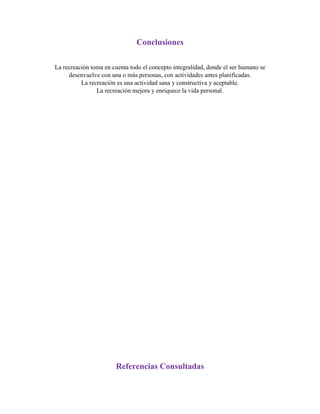 Conclusiones
La recreación toma en cuenta todo el concepto integralidad, donde el ser humano se
desenvuelve con una o más personas, con actividades antes planificadas.
La recreación es una actividad sana y constructiva y aceptable.
La recreación mejora y enriquece la vida personal.
Referencias Consultadas
 