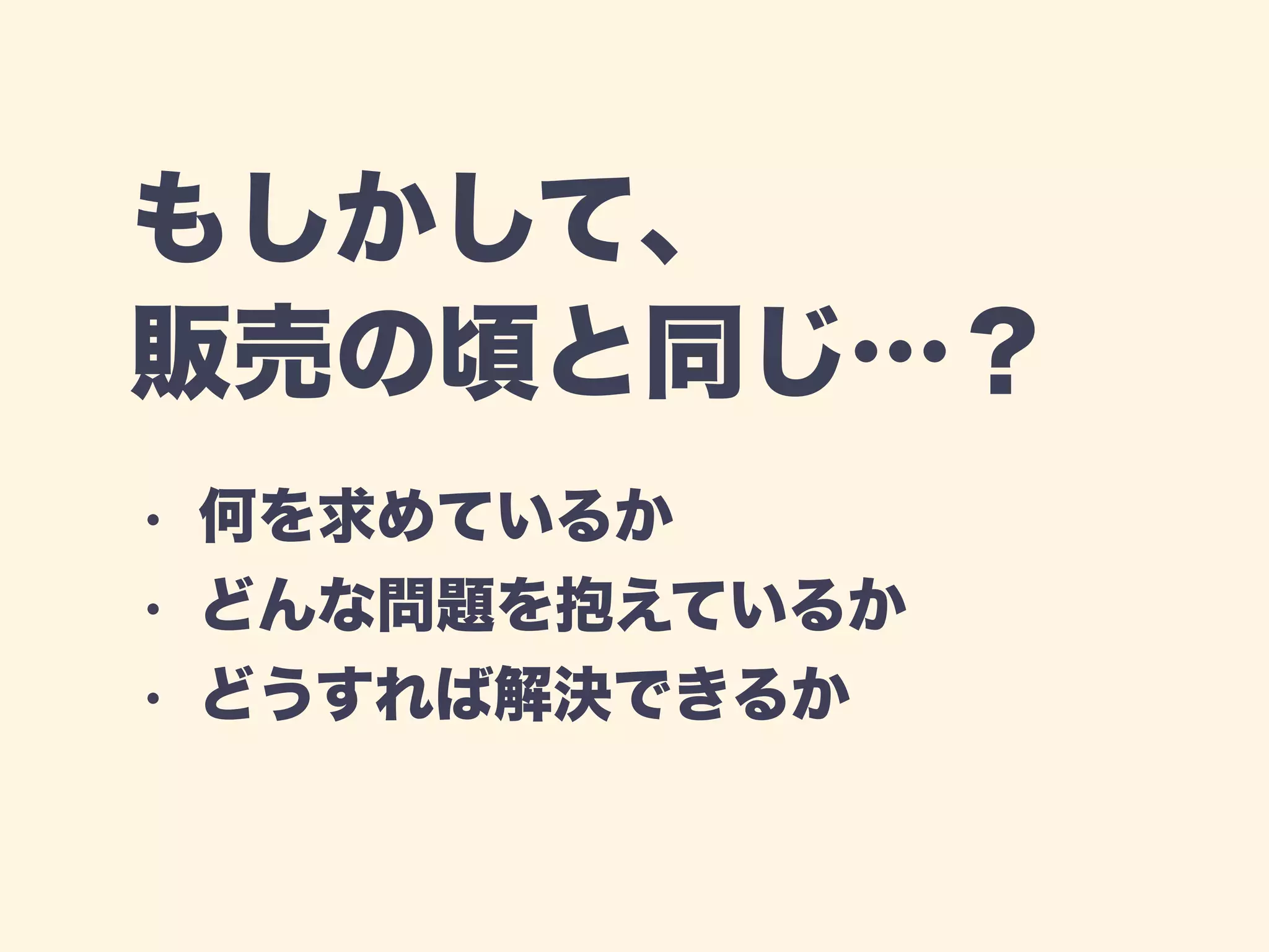 もしかして、 
販売の頃と同じ…？ 
• 何を求めているか 
• どんな問題を抱えているか 
• どうすれば解決できるか 
 