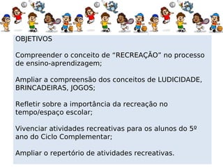 OBJETIVOS

Compreender o conceito de “RECREAÇÃO” no processo
de ensino-aprendizagem;

Ampliar a compreensão dos conceitos de LUDICIDADE,
BRINCADEIRAS, JOGOS;

Refletir sobre a importância da recreação no
tempo/espaço escolar;

Vivenciar atividades recreativas para os alunos do 5º
ano do Ciclo Complementar;

Ampliar o repertório de atividades recreativas.
 