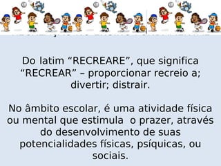 RECREAÇÃO NO ENSINO FUNDAMENTAL

  Do latim “RECREARE”, que significa
  “RECREAR” – proporcionar recreio a;
            divertir; distrair.

No âmbito escolar, é uma atividade física
ou mental que estimula o prazer, através
      do desenvolvimento de suas
  potencialidades físicas, psíquicas, ou
                sociais.
 