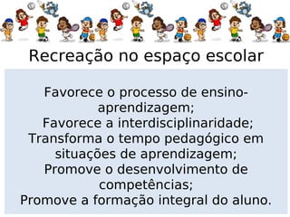 Recreação no espaço escolar

   Favorece o processo de ensino-
            aprendizagem;
   Favorece a interdisciplinaridade;
 Transforma o tempo pedagógico em
     situações de aprendizagem;
   Promove o desenvolvimento de
            competências;
Promove a formação integral do aluno.
 