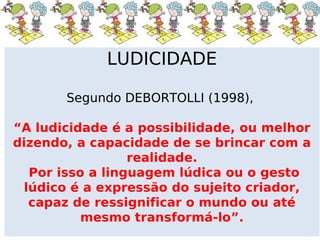 LUDICIDADE

       Segundo DEBORTOLLI (1998),

“A ludicidade é a possibilidade, ou melhor
dizendo, a capacidade de se brincar com a
                  realidade.
   Por isso a linguagem lúdica ou o gesto
  lúdico é a expressão do sujeito criador,
   capaz de ressignificar o mundo ou até
           mesmo transformá-lo”.
 