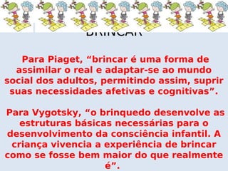 BRINCAR

   Para Piaget, “brincar é uma forma de
  assimilar o real e adaptar-se ao mundo
social dos adultos, permitindo assim, suprir
 suas necessidades afetivas e cognitivas”.

Para Vygotsky, “o brinquedo desenvolve as
   estruturas básicas necessárias para o
desenvolvimento da consciência infantil. A
 criança vivencia a experiência de brincar
como se fosse bem maior do que realmente
                    é”.
 