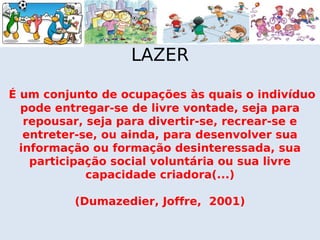 LAZER

É um conjunto de ocupações às quais o indivíduo
  pode entregar-se de livre vontade, seja para
   repousar, seja para divertir-se, recrear-se e
   entreter-se, ou ainda, para desenvolver sua
  informação ou formação desinteressada, sua
    participação social voluntária ou sua livre
             capacidade criadora(...)

          (Dumazedier, Joffre, 2001)
 