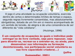 JOGO
    O jogo é uma atividade ou ocupação voluntária, exercida
 dentro de certos e determinados limites de tempo e espaço,
 segundo regras livremente consentidas, mas absolutamente
obrigatórias, dotado de um fim em si mesmo acompanhado de
um sentido de tensão, de alegria e de uma consonância de ser
 diferente da "vida cotidiana”.
                                    (Huizinga, 1996)

 É um conjunto de ocupações às quais o indivíduo pode
 entregar-se de livre vontade, seja para repousar, seja
para divertir-se, recrear-se e entreter-se, ou ainda, para
        desenvolver sua informação ou formação
  desinteressada, sua participação social voluntária ou
            sua livre capacidade criadora(...)
                                                  (Joffre
                    Dumazedier, 2001)
 