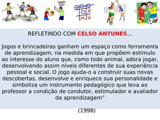 REFLETINDO COM CELSO ANTUNES...

Jogos e brincadeiras ganham um espaço como ferramenta
 de aprendizagem, na medida em que propõem estímulo
ao interesse do aluno que, como todo animal, adora jogar,
desenvolvendo assim níveis diferentes de sua experiência
  pessoal e social. O jogo ajuda-o a construir suas novas
descobertas, desenvolve e enriquece sua personalidade e
    simboliza um instrumento pedagógico que leva ao
professor a condição de condutor, estimulador e avaliador
                     da aprendizagem”

                           (1998)
 