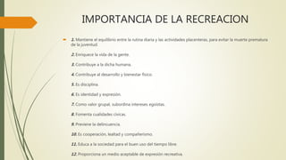 IMPORTANCIA DE LA RECREACION
 1. Mantiene el equilibrio entre la rutina diaria y las actividades placenteras, para evitar la muerte prematura
de la juventud.
2. Enriquece la vida de la gente.
3. Contribuye a la dicha humana.
4. Contribuye al desarrollo y bienestar físico.
5. Es disciplina.
6. Es identidad y expresión.
7. Como valor grupal, subordina intereses egoístas.
8. Fomenta cualidades cívicas.
9. Previene la delincuencia.
10. Es cooperación, lealtad y compañerismo.
11. Educa a la sociedad para el buen uso del tiempo libre.
12. Proporciona un medio aceptable de expresión recreativa.
 