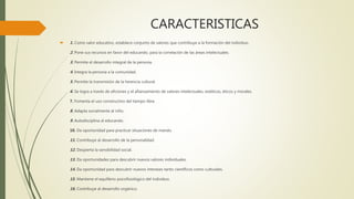 CARACTERISTICAS
 1. Como valor educativo, establece conjunto de valores que contribuye a la formación del individuo.
2. Pone sus recursos en favor del educando, para la correlación de las áreas intelectuales.
3. Permite el desarrollo integral de la persona.
4. Integra la persona a la comunidad.
5. Permite la transmisión de la herencia cultural.
6. Se logra a través de aficiones y el afianzamiento de valores intelectuales, estéticos, éticos y morales.
7. Fomenta el uso constructivo del tiempo libre.
8. Adapta socialmente al niño.
9. Autodisciplina al educando.
10. Da oportunidad para practicar situaciones de mando.
11. Contribuye al desarrollo de la personalidad.
12. Despierta la sensibilidad social.
13. Da oportunidades para descubrir nuevos valores individuales.
14. Da oportunidad para descubrir nuevos intereses tanto científicos como culturales.
15. Mantiene el equilibrio psicofisiológico del individuo.
16. Contribuye al desarrollo orgánico.
 