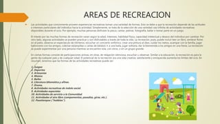 AREAS DE RECREACION
 Las actividades que comúnmente proveen experiencias recreativas toman una variedad de formas. Esto se debe a que la recreación depende de las actitudes
e intereses particulares del individuo hacia la actividad. Simplemente, se trata de la selección de una variedad casi infinita de actividades recreativas
disponibles durante el ocio. Por ejemplo, muchas personas disfrutan la pesca, cantar, patinar, fotografía, bailar o tomar parte en un juego.
El interés por las muchas formas de recreación varan según la edad, intereses, habilidad física, capacidad intelectual y deseos del individuo por cambiar. Por
otro lado, algunas actividades se pueden practicar y son disfrutables a través de toda la vida. La recreación, pues, puede incluir leer un libro, sembrar flores
en el patio, observa un espectáculo de titiriteros, escuchar un concierto sinfónico, crear una pintura al óleo, cuidar los nietos, acampar con la familia, jugar
baloncesto con los amigos, colectar estampillas o cartas de béisbol, ir a una baila, jugar solitaria, dar la bienvenida a los amigos en una fiesta. La recreación
se puede experimentar por una persona mientras se encuentre sola, con otros, o en un grupo grande.
En ciertas formas consiste de participaciones activas; en otras, de relajación silenciosa, escuchar u observar. Similar a la educación, la recreación es para la
gente de cualquier país y de cualquier edad. El potencial de la recreación ara una vida creativa, satisfaciente y enriquecida aumenta los límites del ocio. En
resumen, tenemos que las formas de las actividades recreativas puede ser:
1. Juegos
2. Deportes
3. Artesanías
4. Música
5. Bailes
6. Literatura Idiomática y afines.
7. Drama.
8. Actividades recreativas de índole social.
9. Actividades especiales
10. Actividades de servicio a la Comunidad.
11. Actividades al aire libre (campamentos, pasadías, giras, etc.).
12. Pasatiempos ("hobbies").
 
