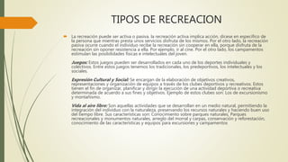TIPOS DE RECREACION
 La recreación puede ser activa o pasiva. la recreación activa implica acción, dícese en específico de
la persona que mientras presta unos servicios disfruta de los mismos. Por el otro lado, la recreación
pasiva ocurre cuando el individuo recibe la recreación sin cooperar en ella, porque disfruta de la
recreación sin oponer resistencia a ella. Por ejemplo, ir al cine. Por el otro lado, los campamentos
estimulan las posibilidades físicas e intelectuales del joven.
Juegos: Estos juegos pueden ser desarrollados en cada uno de los deportes individuales y
colectivos. Entre estos juegos tenemos los tradicionales, los predeportivos, los intelectuales y los
sociales.
Expresión Cultural y Social: Se encargan de la elaboración de objetivos creativos,
representaciones y organización de equipos a través de los clubes deportivos y recreativos. Estos
tienen el fin de organizar, planificar y dirigir la ejecución de una actividad deportiva o recreativa
determinada de acuerdo a sus fines y objetivos. Ejemplo de estos clubes son: Los de excursionismo
y montañismo.
Vida al aire libre: Son aquellas actividades que se desarrollan en un medio natural, permitiendo la
integración del individuo con la naturaleza, preservando los recursos naturales y haciendo buen uso
del tiempo libre. Sus características son: Conocimiento sobre parques naturales, Parques
recreacionales y monumentos naturales, arreglo del morral y carpas, conservación y reforestación,
conocimiento de las características y equipos para excursiones y campamentos
 