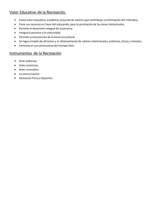 Valor Educativo de la Recreación.
 Como valor educativo, establece conjunto de valores que contribuye a la formación del individuo.
 Pone sus recursos en favor del educando, para la correlación de las áreas intelectuales.
 Permite el desarrollo integral de la persona.
 Integra la persona a la comunidad.
 Permite la transmisión de la herencia cultural.
 Se logra a través de aficiones y el afianzamiento de valores intelectuales, estéticos, éticos y morales..
 Fomenta el uso constructivo del tiempo libre.
Instrumentos de la Recreación
 Artes plásticas.
 Artes escénicas.
 Artes musicales.
 La comunicación.
 Educación Física y Deportes.
 