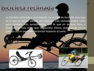 • La bicicleta reclinada o recumbente, es un tipo de bicicleta muy baja
en la que el ciclista adopta una posición más cómoda (sobre todo)
pero también más aerodinámica, por lo que en terreno llano o
favorable es más veloz que la bicicleta clásica, pedaleando con el
cuerpo casi en posición horizontal respecto al suelo.
10
 