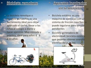 • La bicicleta remolque o
bicicleta portaniños es una
herramienta ideal para dejar
aparcado el coche, llevar a los
niños al colegio a diario y
hacer ejercicio. Muy cómoda y
práctica, ideal para niños de 6
a 10 años
• Bicicleta estática: es una
máquina de ejercicios con un
sistema de fricción cuya fuerza
puede regularse para simular
pendientes
• Bicicleta generadora de
electricidad: bicicleta estática
que permite obtener energía
eléctrica del pedaleo
12
 