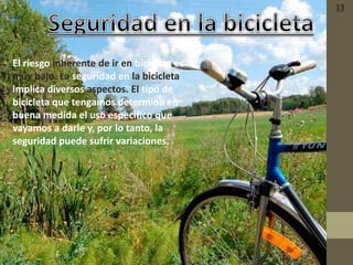 • El riesgo inherente de ir en bicicleta es
muy bajo. La seguridad en la bicicleta
implica diversos aspectos. El tipo de
bicicleta que tengamos determina en
buena medida el uso específico que
vayamos a darle y, por lo tanto, la
seguridad puede sufrir variaciones.
13
 
