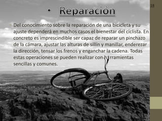 • Del conocimiento sobre la reparación de una bicicleta y su
ajuste dependerá en muchos casos el bienestar del ciclista. En
concreto es imprescindible ser capaz de reparar un pinchazo
de la cámara, ajustar las alturas de sillín y manillar, enderezar
la dirección, tensar los frenos y enganchar la cadena. Todas
estas operaciones se pueden realizar con herramientas
sencillas y comunes.
18
 