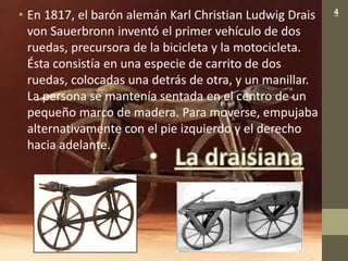• En 1817, el barón alemán Karl Christian Ludwig Drais
von Sauerbronn inventó el primer vehículo de dos
ruedas, precursora de la bicicleta y la motocicleta.
Ésta consistía en una especie de carrito de dos
ruedas, colocadas una detrás de otra, y un manillar.
La persona se mantenía sentada en el centro de un
pequeño marco de madera. Para moverse, empujaba
alternativamente con el pie izquierdo y el derecho
hacia adelante.
4
 