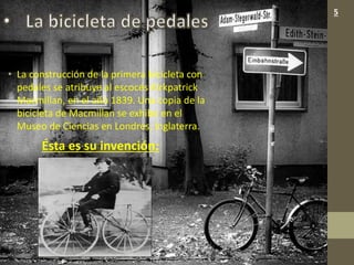 • La construcción de la primera bicicleta con
pedales se atribuye al escocés Kirkpatrick
Macmillan, en el año 1839. Una copia de la
bicicleta de Macmillan se exhibe en el
Museo de Ciencias en Londres, Inglaterra.
Ésta es su invención:
5
 