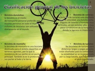 • Bicicleta doméstica:
la bicicleta es el medio
de transporte personal preferido por
muchas personas en todo el mundo. 800
millones de bicicletas son utilizadas
diariamente en el mundo.
• Bicicleta de montaña:
la bicicleta de montaña es una bicicleta
destinada para el ámbito deportivo en
terrenos agrestes, por lo que la
resistencia de sus partes es un punto
principal. También lo es la protección de
sus partes al lodo y la tierra.
• Bicicleta de carreras:
la bicicleta de carreras esta diseñada
para la velocidad, una batalla corta,
ángulos de asiento y frontales muy
verticales, un eje pedalier alto, y muy
poca curvatura en de la horquilla y
donde la ligereza es importante.
• Bicicleta de turismo:
las bicicletas de turismo para
distancias largas y cargas pesadas
están diseñadas para la comodidad.
La estabilidad se ve incrementada
por su larga batalla, que mantienen
el peso equilibrado.
6
 