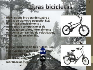• BMX: es una bicicleta de cuadro y
ruedas de diámetro pequeño. Está
destinada principalmente a
acrobacias y competiciones de
velocidad con saltos, normalmente
no cuenta con cambio de velocidades,
sino con una relación fija.
• Triciclo: bicicletas de tres ruedas. Son
muy estables y se utilizan para llevar
niños pequeños o ir de compras y
para discapacitados con problemas de
coordinación y equilibrio.
9
 