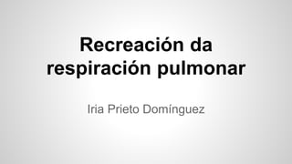 Recreación da
respiración pulmonar
Iria Prieto Domínguez
 