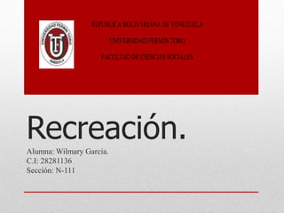 Recreación.Alumna: Wilmary García.
C.I: 28281136
Sección: N-111
REPUBLICA BOLIVARIANA DE VENEZUELA
UNIVERSIDAD FERMIN TORO
FACULTAD DE CIENCIAS SOCIALES
 
