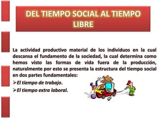 DEL TIEMPO SOCIAL AL TIEMPO
                LIBRE

La actividad productivo material de los individuos en la cual
descansa el fundamento de la sociedad, la cual determina como
hemos visto las formas de vida fuera de la producción,
naturalmente por esto se presenta la estructura del tiempo social
en dos partes fundamentales:
El tiempo de trabajo.
El tiempo extra laboral.
 