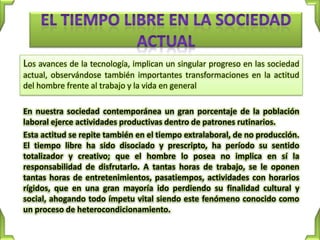 Los avances de la tecnología, implican un singular progreso en las sociedad
actual, observándose también importantes transformaciones en la actitud
del hombre frente al trabajo y la vida en general

En nuestra sociedad contemporánea un gran porcentaje de la población
laboral ejerce actividades productivas dentro de patrones rutinarios.
Esta actitud se repite también en el tiempo extralaboral, de no producción.
El tiempo libre ha sido disociado y prescripto, ha período su sentido
totalizador y creativo; que el hombre lo posea no implica en sí la
responsabilidad de disfrutarlo. A tantas horas de trabajo, se le oponen
tantas horas de entretenimientos, pasatiempos, actividades con horarios
rígidos, que en una gran mayoría ido perdiendo su finalidad cultural y
social, ahogando todo ímpetu vital siendo este fenómeno conocido como
un proceso de heterocondicionamiento.
 