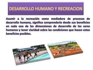 DESARROLLO HUMANO Y RECREACION

Asumir a la recreación como mediadora de procesos de
desarrollo humano, significa comprenderla desde sus beneficios
en cada una de las dimensiones de desarrollo de los seres
humanos y tener claridad sobre las condiciones que hacen estos
beneficios posibles.
 