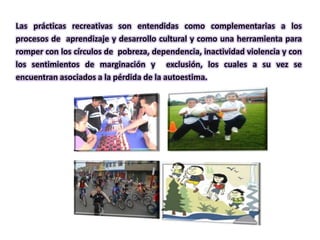 Las prácticas recreativas son entendidas como complementarias a los
procesos de aprendizaje y desarrollo cultural y como una herramienta para
romper con los círculos de pobreza, dependencia, inactividad violencia y con
los sentimientos de marginación y exclusión, los cuales a su vez se
encuentran asociados a la pérdida de la autoestima.
 