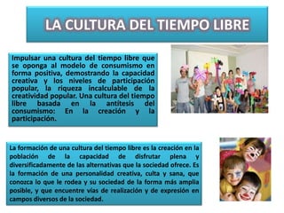 LA CULTURA DEL TIEMPO LIBRE
Impulsar una cultura del tiempo libre que
se oponga al modelo de consumismo en
forma positiva, demostrando la capacidad
creativa y los niveles de participación
popular, la riqueza incalculable de la
creatividad popular. Una cultura del tiempo
libre basada en la antítesis del
consumismo: En la creación y la
participación.


La formación de una cultura del tiempo libre es la creación en la
población de la capacidad de disfrutar plena y
diversificadamente de las alternativas que la sociedad ofrece. Es
la formación de una personalidad creativa, culta y sana, que
conozca lo que le rodea y su sociedad de la forma más amplia
posible, y que encuentre vías de realización y de expresión en
campos diversos de la sociedad.
 