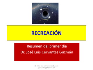 RECREACIÓN
Resumen del primer día
Dr. José Luis Cervantes Guzmán
(C) Autor José Luis Cervantes Guzmán
/jlcervantesg@hotmail.com
 
