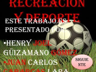Recreación
  y Deporte
Este trabajo es
presentado por:
•Henry Joel
Güizamano Gómez
               Siguie
•Juan Carlos    nte
 