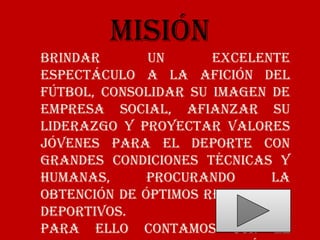 Misión
Brindar       un      excelente
espectáculo a la afición del
fútbol, consolidar su imagen de
empresa social, afianzar su
liderazgo y proyectar valores
jóvenes para el deporte con
grandes condiciones técnicas y
humanas,      procurando     la
obtención de óptimos resultados
deportivos.
Para ello contamos con el
 