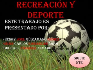 Recreación y
        Deporte
Este trabajo es
presentado por:

•Henry Joel Güizamano Gómez
•Juan Carlos Cabarcas Lara
•Michael Vásquez Nevado

                              Siguie
                               nte
 