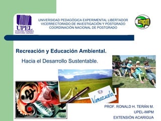PROF. RONALD H. TERÁN M.
UPEL-IMPM
EXTENSIÓN ACARIGUA
Recreación y Educación Ambiental.
Hacia el Desarrollo Sustentable.
UNIVERSIDAD PEDAGÓGICA EXPERIMENTAL LIBERTADOR
VICERRECTORADO DE INVESTIGACIÓN Y POSTGRADO
COORDINACIÓN NACIONAL DE POSTGRADO
 