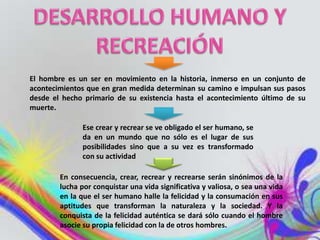 El hombre es un ser en movimiento en la historia, inmerso en un conjunto de
acontecimientos que en gran medida determinan su camino e impulsan sus pasos
desde el hecho primario de su existencia hasta el acontecimiento último de su
muerte.

               Ese crear y recrear se ve obligado el ser humano, se
               da en un mundo que no sólo es el lugar de sus
               posibilidades sino que a su vez es transformado
               con su actividad

        En consecuencia, crear, recrear y recrearse serán sinónimos de la
        lucha por conquistar una vida significativa y valiosa, o sea una vida
        en la que el ser humano halle la felicidad y la consumación en sus
        aptitudes que transforman la naturaleza y la sociedad. Y la
        conquista de la felicidad auténtica se dará sólo cuando el hombre
        asocie su propia felicidad con la de otros hombres.
 