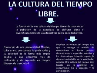 La formación de una cultura del tiempo libre es la creación en
           la población de la capacidad de disfrutar plena y
           diversificadamente de las alternativas que la sociedad ofrece.



                                                Impulsar una cultura del tiempo libre
Formación de una personalidad creativa,         que se oponga al modelo de
culta y sana, que conozca lo que le rodea y     consumismo en forma positiva,
su sociedad de la forma más amplia              demostrando la capacidad creativa y
posible, y que encuentre vías de                los niveles de participación popular, la
realización y de expresión en campos            riqueza incalculable de la creatividad
                                                popular. Una cultura del tiempo libre
diversos de la sociedad.
                                                basada      en    la    antítesis   del
                                                consumismo: En la creación y la
                                                participación.
 