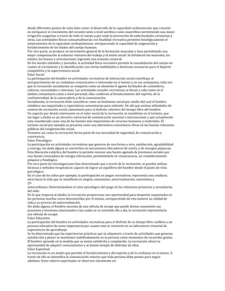 desde diferentes puntos de vista tales como: el desarrollo de la capacidad cardiovascular que consiste
en enriquecer el crecimiento del corazón tanto a nivel aeróbico como anaeróbico permitiendo una mejor
irrigación sanguínea a través de todo el cuerpo y por ende la prevención de enfermedades coronarias y
otras. Las actividades físicas consuetudinarias con finalidad recreativa permiten fisiológicamente el
mejoramiento de la capacidad cardiopulmonar, enriqueciendo la capacidad de oxigenación y
fortalecimiento de los tejidos del cuerpo humano.
Por otro parte, se produce un incremento general de la formación muscular y ósea permitiendo una
mejor compensación al esfuerzo rutinario del trabajo y el estrés social. Se fortalecen los musculos, los
tejidos, los huesos y articulaciones, logrando una armonía corporal.
En los niveles infantiles y juveniles, la actividad física recreativa permite la consolidación del cuerpo en
cuanto al crecimiento y la identificación con ciertas habilidades y destrezas necesarias para el deporte
competitivo y la supervivencia social.
Valor Social
La participación del hombre en actividades recreativas de interacción social contribuye al
enriquecimiento de un ciudadano comunicativo e interesado en sí mismo y en sus semejantes, toda vez
que la recreación socialmente se comporta como un elemento 0 agente facilitador de costumbres,
culturas, necesidades e intereses. Las actividades sociales recreativas se llevan a cabo tanto en el
ámbito comunitario como a nivel personal, ellas conllevan al fortalecimiento del espíritu, de la
confraternidad, de la camaradería y de la comunicación.
Socialmente, la recreación debe concebirse como un fenómeno social por medio del cual el hombre
establece sus inquietudes y expectativas comunitarias para subsistir. De ahí que existan infinidades de
centros de recreación social comunitaria para el disfrute colectivo del tiempo libre del hombre.
Un aspecto por demás interesante en el valor social de la recreación, se manifiesta en el turismo, que
sin lugar a dudas es un atractivo universal de comunicación nacional e internacional, y que actualmente
esta considerado como una de las fuentes más importantes de recursos humanos y materiales. El
turismo social por ejemplo se presenta como una alternativa comunitaria eficaz en las buenas relaciones
públicas del conglomerado social.
Tenemos así, como la recreación forma parte de esa necesidad de seguridad, de comunicación y
convivencia.
Valor Psicológico
La participación en actividades recreativas que generen de una forma u otra, satisfacción, agradabilidad
y entrega, sin duda alguna se convierten en mecanismos liberadores de estrés, y de energías psíquicas.
Esta liberación catártica del hombre le permite renovar una fuente agotada de presiones sociales por
una fuente renovadora de energía refrescante, permitiéndole en consecuencia, un restablecimiento
psíquico y fisiológico.
Por otra parte las investigaciones han determinado que a través de la recreación, se pueden utilizar
técnicas o métodos terapéuticos capaces de lograr un equilibrio del hombre desde el punto de vista
psicológico.
En el caso de los niños por ejemplo, la participación en juegos recreativos, representa una conducta
seria hacia la vida que se manifiesta en alegría, entusiasmo, autorrealización, autoestima y
29
autoconfianza. Determinándose el valor psicológico del juego en las relaciones primarias y secundarias
del niño.
En lo que respecta al adulto, la recreación proporciona una oportunidad para despertar inquietudes en
las personas muchas veces desconocidas por el mismo, enriqueciendo de esta manera su calidad de
vida y su proceso de autorrealización.
Sin duda alguna, el hombre necesita de una válvula de escape que puede drenar sanamente sus
presiones y tensiones emocionales a las cuales se ve sometido día a día, la recreación representaría
esa válvula de escape.
Valor Educativo
La participación del hombre en actividades recreativas para el disfrute de su tiempo libre conlleva a un
proceso educativo de suma importancia por cuanto esta se convierte en un laboratorio vivencial de
experiencias de aprendizaje.
Se ha determinado que las experiencias prácticas que se adquieren a través de actividades que generan
satisfacción y placer se mantienen indefinidamente en la persona como momentos de recuerdos gratos.
El hombre aprende en la medida que se sienta satisfecho y complacido. La recreación ofrece la
oportunidad de adquirir conocimientos y al mismo tiempo de disfrutar de ellos.
Valor Espiritual
La recreación es un medio que permite el fortalecimiento y del espíritu y de la confianza en sí mismo. A
través de ella se intensifica la comunicación interior que toda persona debe poseer para seguir
adelante. Estos valores espirituales se observan claramente en:
 