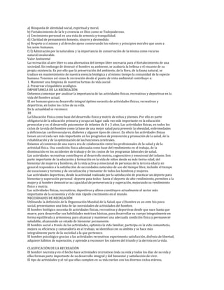 a) Búsqueda de identidad social, espiritual y moral.
b) Fortalecimiento de la fe y creencia en Dios como se Todopoderoso.
c) Crecimiento personal en una vida de armonía y tranquilidad.
d) Claridad de pensamiento honesto, sincero y desmedido.
e) Respeto a sí mismo y al derecho ajeno conservando los valores y principios morales que unen a
los seres humanos.
f) Í) Admiración por la naturaleza y la importancia de conservación de la misma como recurso
natural invalorable.
Valor Ambiental
La recreación al aire libre es una alternativa del tiempo libre necesaria para el fortalecimiento de una
sociedad. Sin embargo de destruir el hombre su ambiente, se acabaría la belleza o el encanto de su
propia existencia. Es por ello que la preservación del ambiente, de la flora, de la fauna natural, se
traduce en mantenimiento de nuestra esencia biológica y al mismo tiempo la comunidad de la especie
humana. Tenemos así como la recreación desde el punto de vista ambiental contribuye a:
1. Mantener una limpieza de nuestras formas de vida social
2. Preservar el equilibrio ecológico.
IMPORTANCIA DE LA RECREACIÓN
Debemos comenzar por analizar la importancia de las actividades físicas, recreativas y deportivas en la
vida del hombre actual.
El ser humano para su desarrollo integral óptimo necesita de actividades físicas, recreativas y
deportivas, en todos los ciclos de su vida.
En la actualidad se reconoce:
30
La Educación Física como base del desarrollo físico y motriz de niños y jóvenes. Por ello es parte
obligatoria de la educación primaria y ocupa un lugar cada vez más importante en la educación
preescolar y en el desarrollo psicomotor de infantes de 0 a 3 años. Las actividades físicas, en todos los
ciclos de la vida del hombre como la base de una mejor salud para prevenir la obesidad, enfermedades
y deficiencias cardiovasculares, diabetes y algunos tipos de cáncer. En efecto las actividades físicas
tienen un rol cada vez más importante en los programas de prevención y promoción de la salud, de la
rehabilitación y de la optimización de las funciones cerebrales.
Estamos al comienzo de una nueva era de colaboración entre los profesionales de la salud y de la
actividad física. Una condición física adecuada como base del rendimiento en el trabajo, de la
disminución en los accidentes de trabajo y de los costos de los programas laborales de salud.
Las actividades recreativas contribuyen al desarrollo motriz, cognoscitivo y emocional del infante. Son
parte importante de la educación y formación en la vida de niños desde su más tierna edad, del
bienestar de mujeres y hombres, de la vida activa y emocional de personas de la tercera edad y en
general responden a la satisfacción de necesidades naturales de uso del tiempo libre, incluido el tiempo
de vacaciones y turismo y de socialización y bienestar de todos los hombres y mujeres.
Las actividades deportivas, desde la actividad realizada por la satisfacción de practicar un deporte para
bienestar y superación personal -deporte pata todos- hasta el deporte de alto rendimiento, permiten a la
mujer y al hombre demostrar su capacidad de perseverancia y superación, mejorando su rendimiento
físico y motriz.
Las actividades físicas, recreativas, deportivas y afines constituyen actualmente el sector más
importante de la economía y el de más rápido crecimiento en el mundo.
NECESIDADES DE RECREACIÓN
Utilizando la definición de la Organización Mundial de la Salud, que el hombre es un ente bio psico
social, presentamos una lista de las necesidades de actividades del hombre.
El hombre biológico necesita de actividades físicas, recreativas y deportivas desde que nace hasta que
muere, para desarrollar sus habilidades motrices básicas, para desarrollar su cuerpo integralmente en
forma equilibrada y armoniosa, para alcanzar y mantener una adecuada condición física y permanecer
saludable, alcanzando un estado de bienestar permanente.
El hombre social a través de las actividades, optimiza la vida familiar, participa en la vida comunitaria,
mejora su eficiencia y camaradería en el trabajo, se identifica con su ámbito y se hace más
integralmente parte de la sociedad a la que pertenece.
El hombre psicológico gracias a las actividades recreativas experimenta satisfacción, disfruta de libertad,
adquiere hábitos de superación, y aprende a reconocer los valores del triunfo y la derrota en la vida.

CLASIFICACIÓN DE LA RECREACIÓN
El hombre necesita y en el hecho hace actividades recreativas toda su vida y todos los días de su vida y
ellas forman parte importante de su desarrollo integral y del bienestar y satisfacción de vivir.
El tipo de actividades y el rol que ellas cumplen en su vida varían con los diversos ciclos etáreos,
 