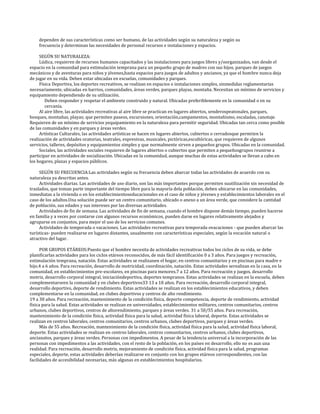 dependen de sus características como ser humano, de las actividades según su naturaleza y según su
    frecuencia y determinan las necesidades de personal recursos e instalaciones y espacios.

     SEGÚN SU NATURALEZA:
     Lúdica, requieren de recursos humanos capacitados y las instalaciones para juegos libres y/oorganizados, van desde el
espacio en la comunidad para estimulación temprana para un pequeño grupo de madres con sus hijos, parques de juegos
mecánicos y de aventuras para niños y jóvenes,hasta espacios para juegos de adultos y ancianos, ya que el hombre nunca deja
de jugar en su vida. Deben estar ubicadas en escuelas, comunidades y parques.
     Física Deportiva, los deportes recreativos, se realizan en espacios o instalaciones simples, sinmedidas reglamentarias
necesariamente, ubicadas en barrios, comunidades, áreas verdes, parques playas, montaña. Necesitan un mínimo de servicios y
equipamiento dependiendo de su utilización.
        Deben responder y respetar el ambiente construido y natural. Ubicadas preferiblemente en la comunidad o en su
        cercanía.
     Al aire libre, las actividades recreativas al aire libre se practican en lugares abiertos, senderospeatonales, parques,
bosques, montañas, playas; que permiten paseos, excursiones, orientación,campamentos, montañismo, escaladas, canotaje.
Requieren de un mínimo de servicios yequipamiento en la naturaleza para permitir seguridad. Ubicadas tan cerca como posible
de las comunidades y en parques y áreas verdes.
     Artísticas Culturales, las actividades artísticas se hacen en lugares abiertos, cubiertos o cerradosque permiten la
realización de actividades oratorias, teatrales, expresivas, musicales, pictóricas,escultóricas, que requieren de algunos
servicios, talleres, depósitos y equipamientos simples y que normalmente sirven a pequeños grupos. Ubicadas en la comunidad.
     Sociales, las actividades sociales requieren de lugares abiertos o cubiertos que permiten a pequeñosgrupos reunirse a
participar en actividades de socialización. Ubicadas en la comunidad, aunque muchas de estas actividades se llevan a cabo en
los hogares, plazas y espacios públicos.

     SEGÚN SU FRECUENCIA:Las actividades según su frecuencia deben abarcar todas las actividades de acuerdo con su
naturaleza ya descritas antes.
     Actividades diarias. Las actividades de uso diario, son las más importantes porque permiten suutilización sin necesidad de
traslados, que toman parte importante del tiempo libre para la mayoría dela población, deben ubicarse en las comunidades,
inmediatas a la vivienda o en los establecimientoseducacionales en el caso de niños y jóvenes y establecimientos laborales en el
caso de los adultos.Una solución puede ser un centro comunitario, ubicado o anexo a un área verde, que considere la cantidad
de población, sus edades y sus intereses por las diversas actividades.
     Actividades de fin de semana. Las actividades de fin de semana, cuando el hombre dispone demás tiempo, pueden hacerse
en familia y a veces por contarse con algunos recursos económicos, pueden darse en lugares relativamente alejados y
agruparse en conjuntos, para mejor el uso de los servicios comunes.
     Actividades de temporada o vacaciones. Las actividades recreativas para temporada ovacaciones - que pueden abarcar las
turísticas- pueden realizarse en lugares distantes, usualmente con características especiales, según la vocación natural o
atractivo del lugar.

      POR GRUPOS ETÁREOS:Puesto que el hombre necesita de actividades recreativas todos los ciclos de su vida, se debe
planificarlas actividades para los ciclos etáreos reconocidos, de más fácil identificación 0 a 3 años. Para juegos y recreación,
estimulación temprana, natación. Estas actividades se realizanen el hogar, en centros comunitarios y en piscinas para madre e
hijo.4 a 6 años. Para recreación, desarrollo de motricidad, coordinación, natación. Estas actividades serealizan en la casa, en la
comunidad, en establecimientos pre-escolares, en piscinas para menores.7 a 12 años. Para recreación y juegos, desarrollo
motriz, desarrollo corporal integral, iniciacióndeportiva, deportes tempranos. Estas actividades se realizan en la escuela, deben
complementarseen la comunidad y en clubes deportivos33 13 a 18 años. Para recreación, desarrollo corporal integral,
desarrollo deportivo, deporte de rendimiento. Estas actividades se realizan en los establecimientos educativos, y deben
complementarse en la comunidad, en clubes deportivos y centros de alto rendimiento.
19 a 30 años. Para recreación, mantenimiento de la condición física, deporte competencia, deporte de rendimiento, actividad
física para la salud. Estas actividades se realizan en universidades, establecimientos militares, centros comunitarios, centros
urbanos, clubes deportivos, centros de altorendimiento, parques y áreas verdes. 31 a 50/55 años. Para recreación,
mantenimiento de la condición física, actividad física para la salud, actividad física laboral, deporte. Estas actividades se
realizan en centros laborales, centros comunitarios, centros urbanos, clubes deportivos, parques y áreas verdes.
      Más de 55 años. Recreación, mantenimiento de la condición física, actividad física para la salud, actividad física laboral,
deporte. Estas actividades se realizan en centros laborales, centros comunitarios, centros urbanos, clubes deportivos,
ancianatos, parques y áreas verdes. Personas con impedimentos. A pesar de la tendencia universal a la incorporación de las
personas con impedimentos a las actividades, con el resto de la población, en los países en desarrollo, ello no es aun una
realidad. Para recreación, desarrollo motriz, mejoramiento de condición física, actividad física para la salud, programas
especiales, deporte, estas actividades deberían realizarse en conjunto con los grupos etáreos correspondientes, con las
facilidades de accesibilidad necesarias, más algunas en establecimientos hospitalarios.
 