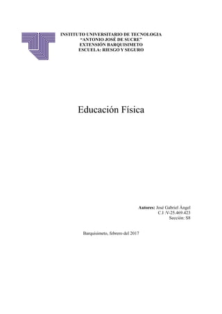 INSTITUTO UNIVERSITARIO DE TECNOLOGIA
“ANTONIO JOSÉ DE SUCRE”
EXTENSIÓN BARQUISIMETO
ESCUELA: RIESGO Y SEGURO
Educación Física
Autores: José Gabriel Ángel
C.I :V-25.469.423
Sección: S8
Barquisimeto, febrero del 2017
 